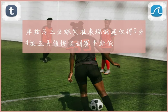库兹马三分球失准表现低迷仅得9分4板正负值惨淡创赛季新低