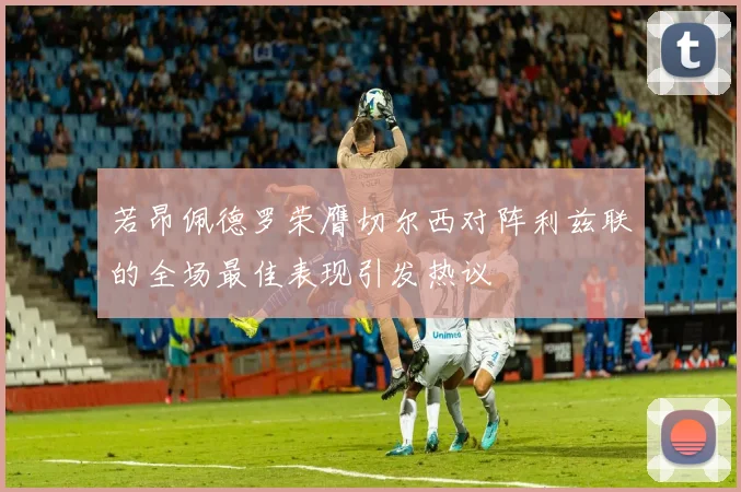 若昂佩德罗荣膺切尔西对阵利兹联的全场最佳表现引发热议