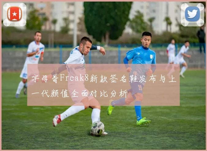 字母哥Freak8新款签名鞋发布与上一代颜值全面对比分析