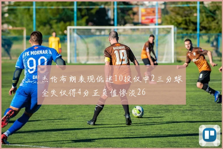 杰伦布朗表现低迷10投仅中2三分球全失仅得4分正负值惨淡26