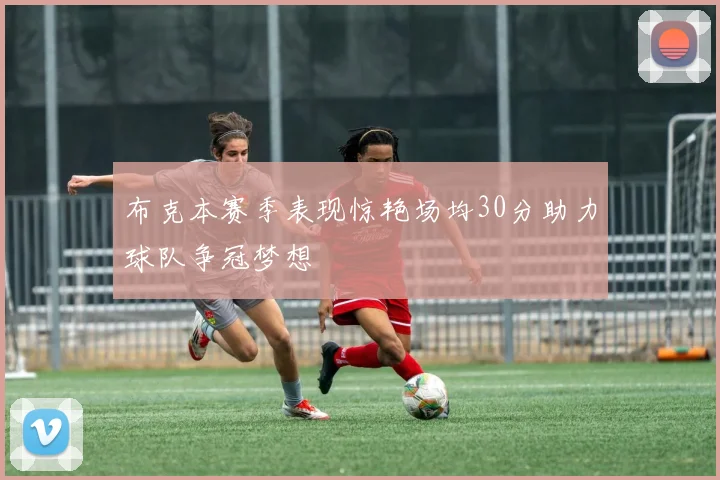 布克本赛季表现惊艳场均30分助力球队争冠梦想