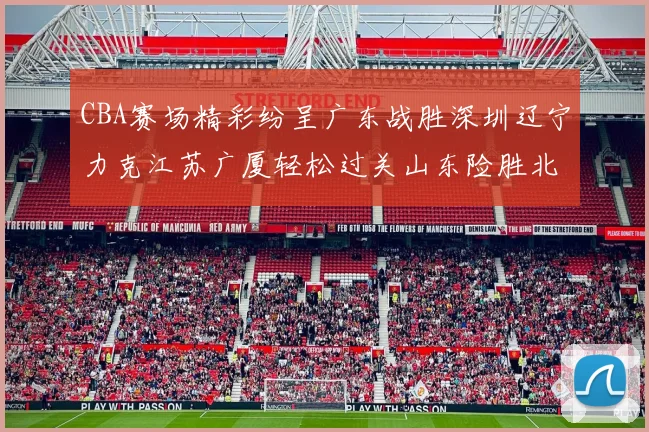 CBA赛场精彩纷呈广东战胜深圳辽宁力克江苏广厦轻松过关山东险胜北京
