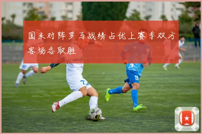 国米对阵罗马战绩占优上赛季双方客场各取胜