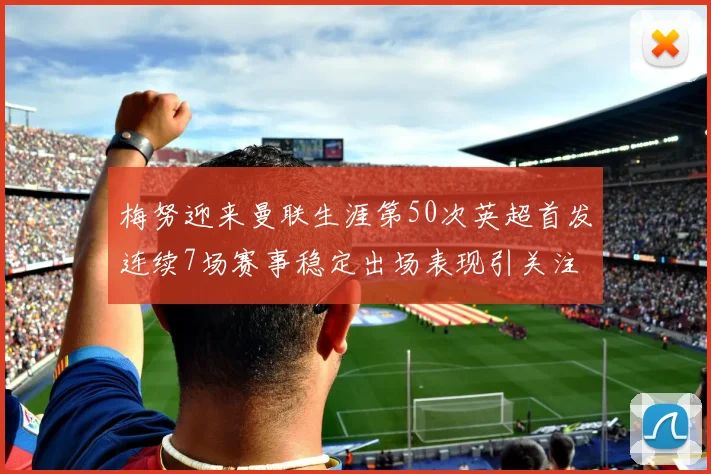 梅努迎来曼联生涯第50次英超首发连续7场赛事稳定出场表现引关注