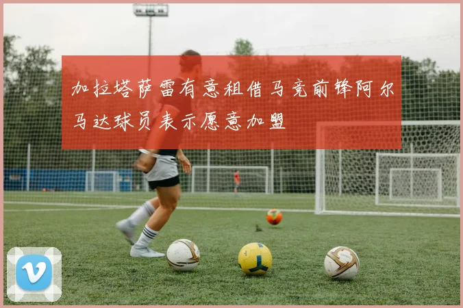加拉塔萨雷有意租借马竞前锋阿尔马达球员表示愿意加盟