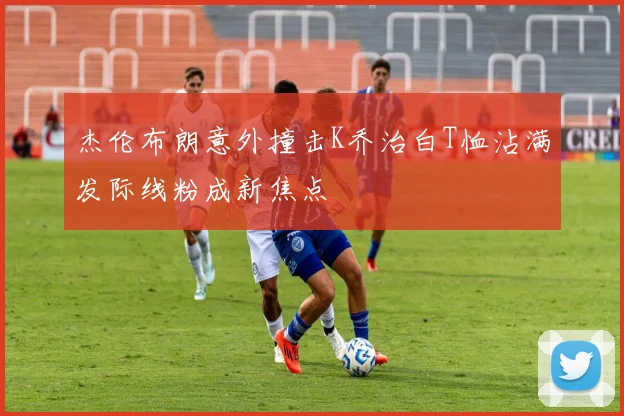 杰伦布朗意外撞击K乔治白T恤沾满发际线粉成新焦点
