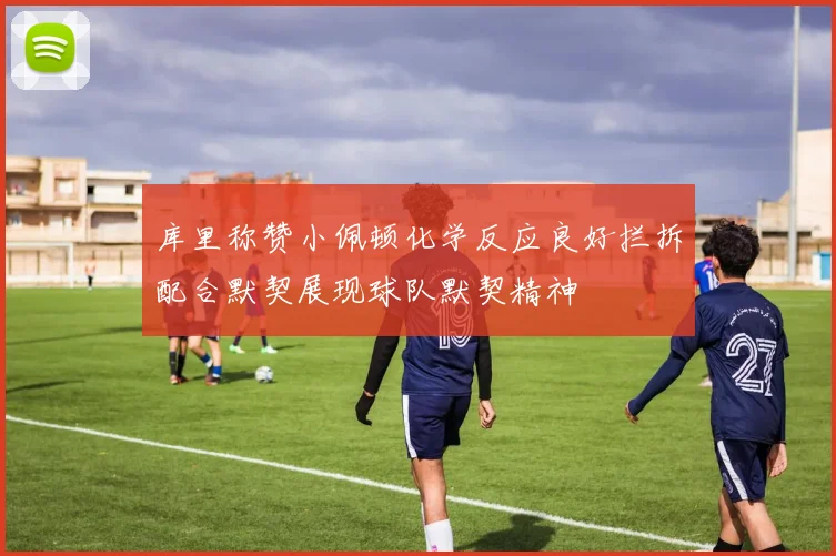 库里称赞小佩顿化学反应良好拦拆配合默契展现球队默契精神