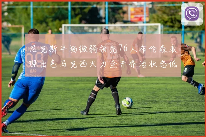 尼克斯半场微弱领先76人布伦森表现出色马克西火力全开乔治状态低迷