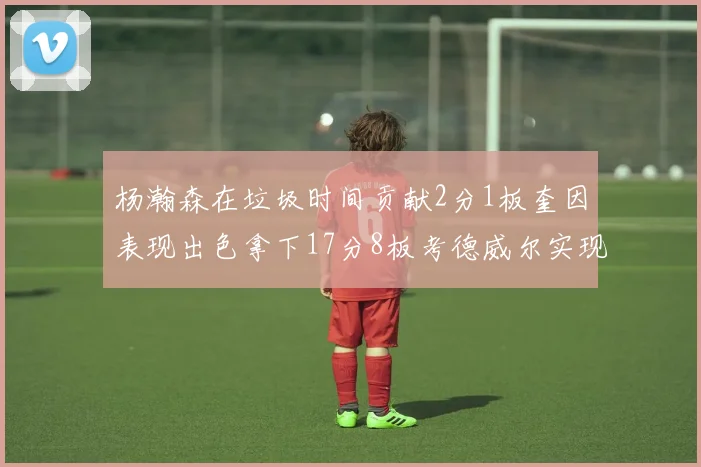杨瀚森在垃圾时间贡献2分1板奎因表现出色拿下17分8板考德威尔实现双双14板转正