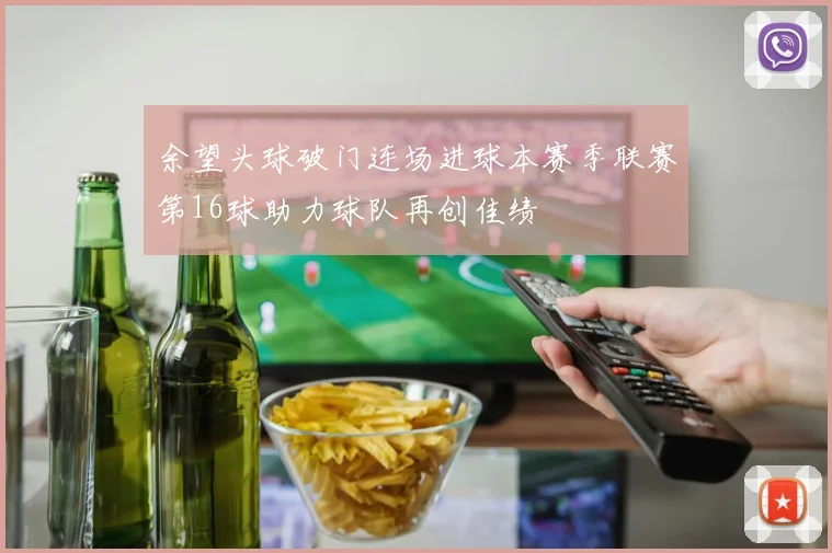 余望头球破门连场进球本赛季联赛第16球助力球队再创佳绩