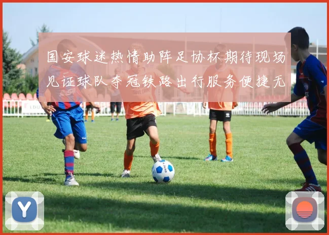 国安球迷热情助阵足协杯期待现场见证球队夺冠铁路出行服务便捷无忧