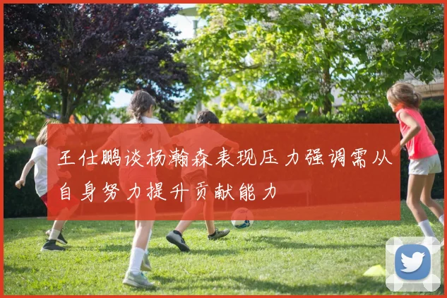 王仕鹏谈杨瀚森表现压力强调需从自身努力提升贡献能力
