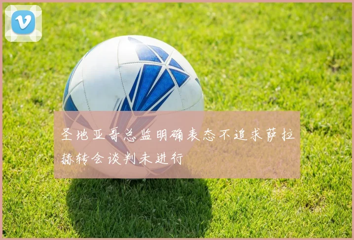 圣地亚哥总监明确表态不追求萨拉赫转会谈判未进行