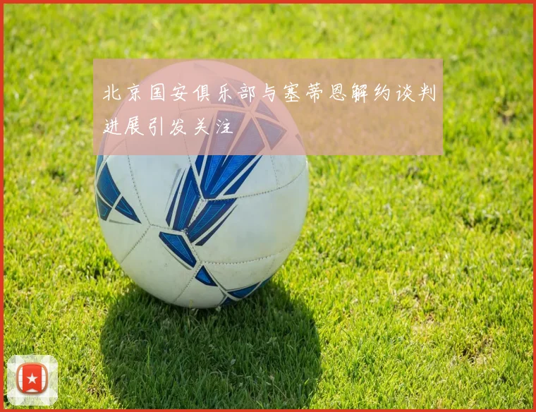 北京国安俱乐部与塞蒂恩解约谈判进展引发关注