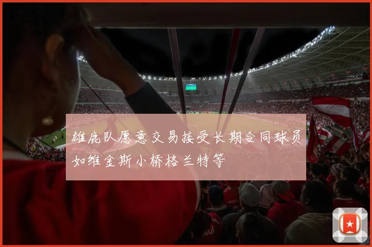 雄鹿队愿意交易接受长期合同球员如维金斯小桥格兰特等