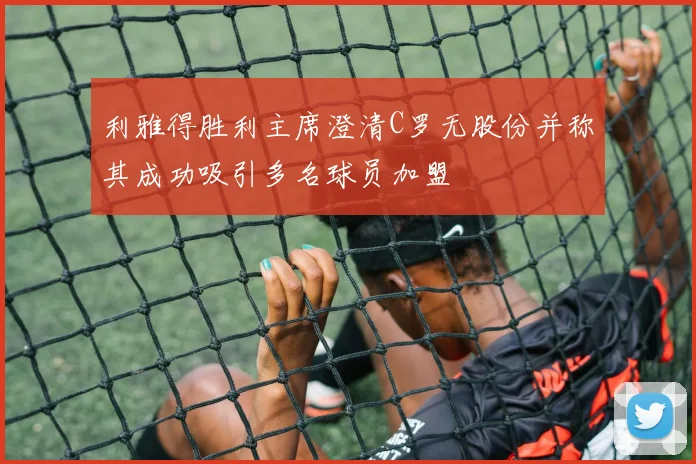 利雅得胜利主席澄清C罗无股份并称其成功吸引多名球员加盟