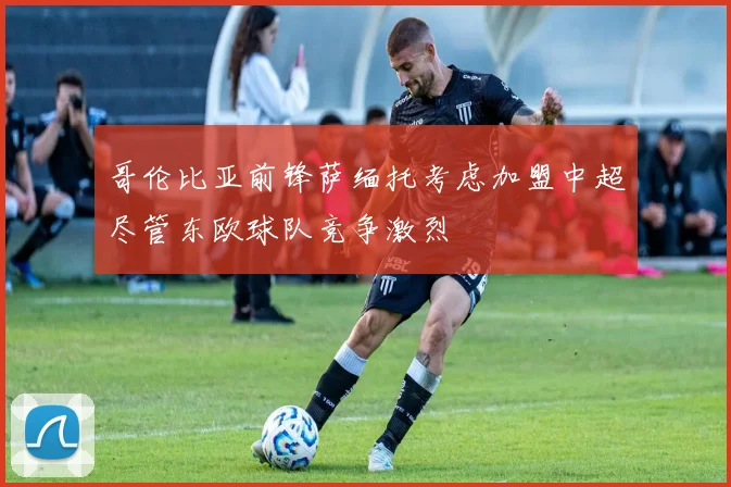 哥伦比亚前锋萨缅托考虑加盟中超尽管东欧球队竞争激烈
