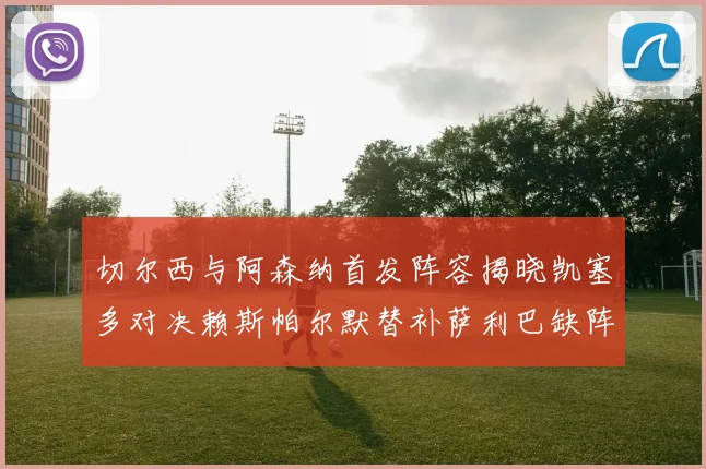 切尔西与阿森纳首发阵容揭晓凯塞多对决赖斯帕尔默替补萨利巴缺阵
