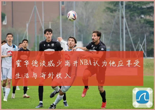 霍华德谈威少离开NBA认为他应享受生活与海外收入