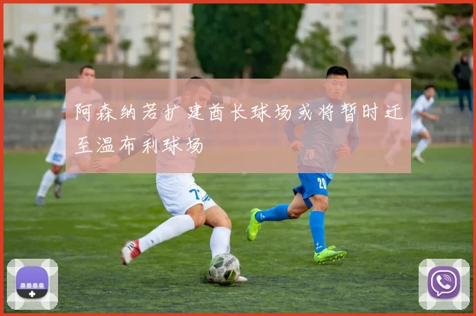阿森纳若扩建酋长球场或将暂时迁至温布利球场