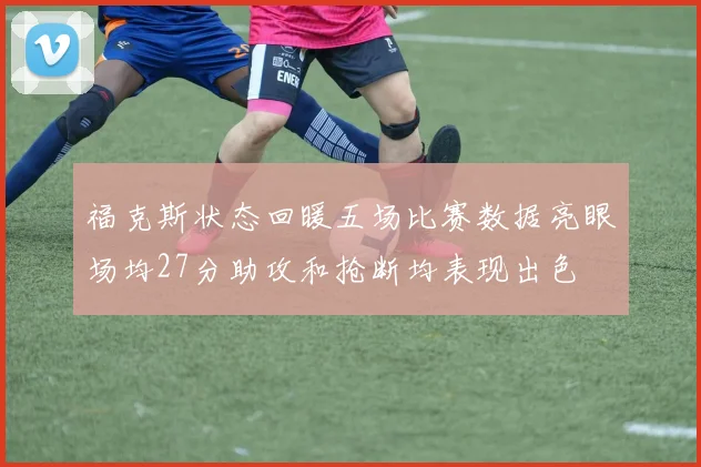 福克斯状态回暖五场比赛数据亮眼场均27分助攻和抢断均表现出色