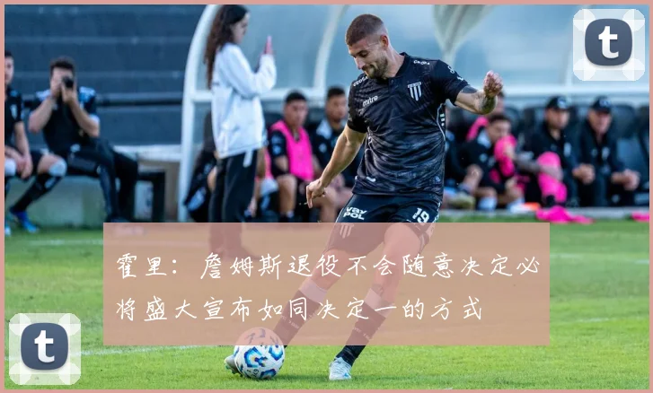 霍里：詹姆斯退役不会随意决定必将盛大宣布如同决定一的方式