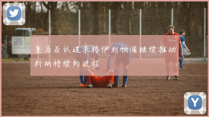 皇马否认追求格伊利物浦继续推动科纳特续约进程