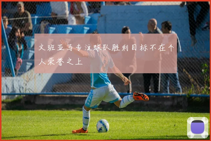 文班亚马专注球队胜利目标不在个人荣誉之上