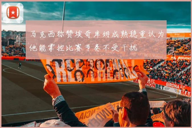 马克西称赞埃奇库姆成熟稳重认为他能掌控比赛节奏不受干扰