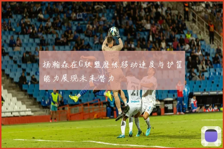 杨瀚森在G联盟磨练移动速度与护筐能力展现未来潜力
